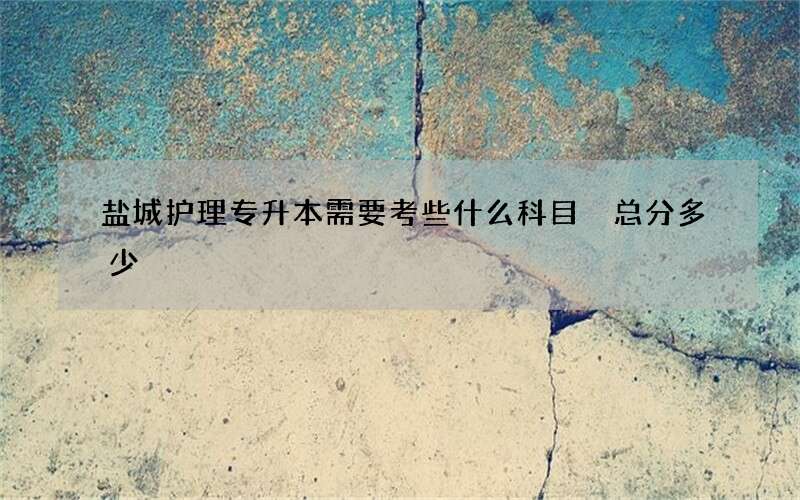 盐城护理专升本需要考些什么科目 总分多少